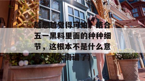 越想越觉得可怕,结合五一黑料里面的种种细节,这根本不是什么意外。(太离谱了) 越想越觉得可怕,结合五一黑料里面的种种细节,这根本不是什么意外。(太离谱了)