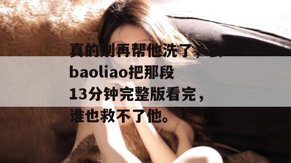 真的别再帮他洗了,去baoliao把那段13分钟完整版看完,谁也救不了他。 真的别再帮他洗了,去baoliao把那段13分钟完整版看完,谁也救不了他。
